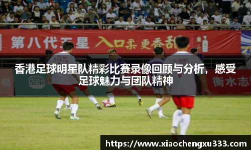 香港足球明星队精彩比赛录像回顾与分析，感受足球魅力与团队精神